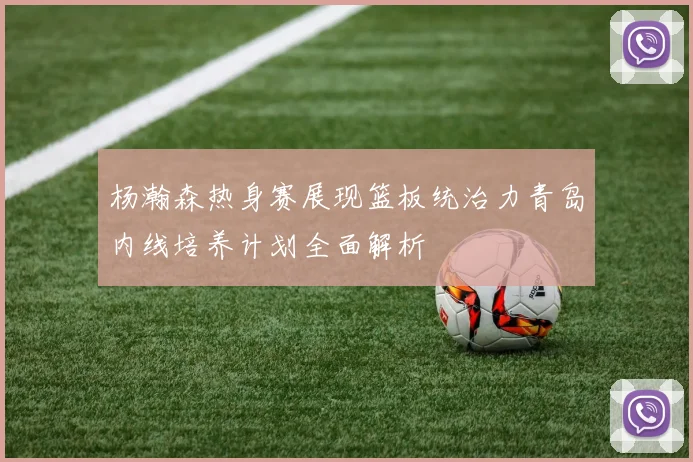 杨瀚森热身赛展现篮板统治力青岛内线培养计划全面解析