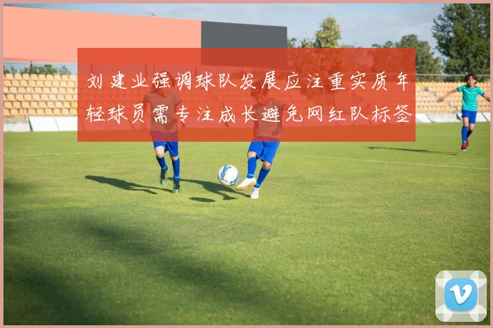 刘建业强调球队发展应注重实质年轻球员需专注成长避免网红队标签